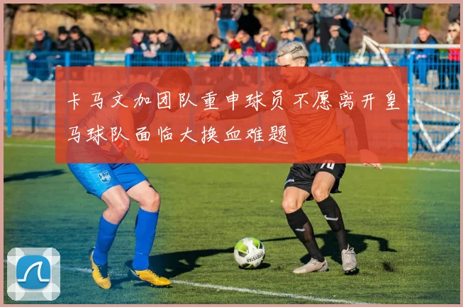 卡马文加团队重申球员不愿离开皇马球队面临大换血难题