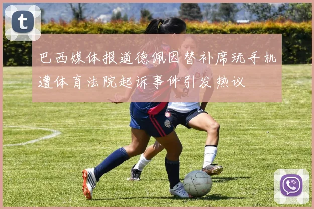 巴西媒体报道德佩因替补席玩手机遭体育法院起诉事件引发热议