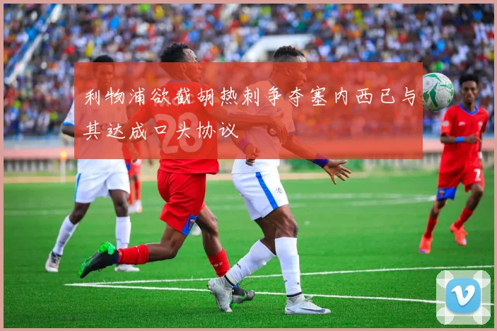利物浦欲截胡热刺争夺塞内西已与其达成口头协议