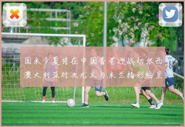 国米今夏将在中国香港迎战切尔西澳大利亚对决尤文与米兰精彩纷呈