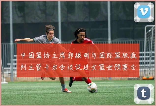 中国篮协主席郭振明与国际篮联裁判主管卡尔会谈促进女篮世预赛合作