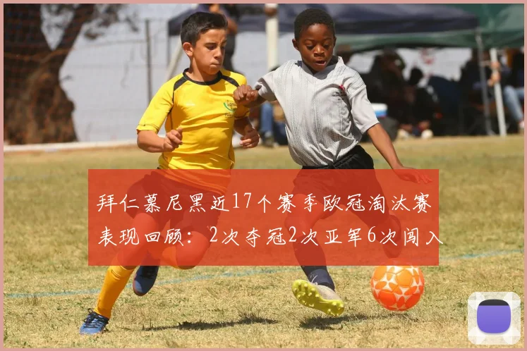 拜仁慕尼黑近17个赛季欧冠淘汰赛表现回顾：2次夺冠2次亚军6次闯入四强