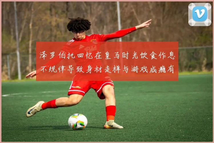 泽罗伯托回忆在皇马时光饮食作息不规律导致身材走样与游戏成瘾有关