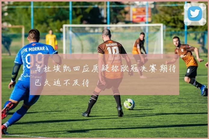 马杜埃凯回应质疑称欧冠决赛期待已久迫不及待